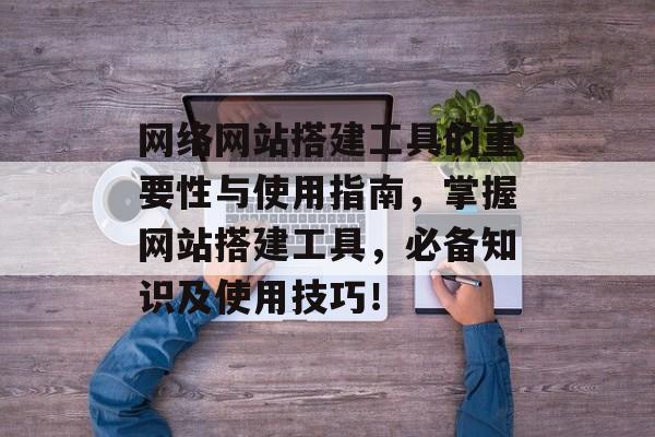 网络网站搭建工具的重要性与使用指南，掌握网站搭建工具，必备知识及使用技巧！