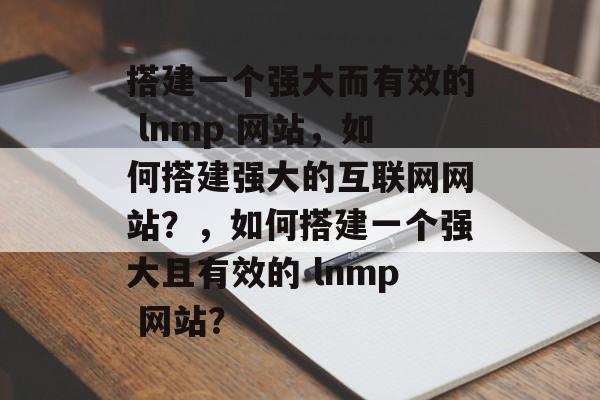 搭建一个强大而有效的 lnmp 网站,如何搭建强大的互联网网站?,如何搭建一个强大且有效的 lnmp 网站? 搭建一个强大而有效的 lnmp 网站,如何搭建强大的互联网网站?,如何搭建一个强大且有效的 lnmp 网站?