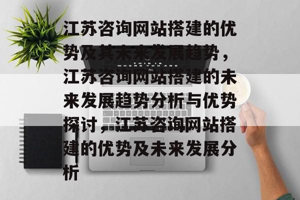 江苏咨询网站搭建的优势及其未来发展趋势,江苏咨询网站搭建的未来发展趋势分析与优势探讨,江苏咨询网站搭建的优势及未来发展分析 江苏咨询网站搭建的优势及其未来发展趋势,江苏咨询网站搭建的未来发展趋势分析与优势探讨,江苏咨询网站搭建的优势及未来发展分析