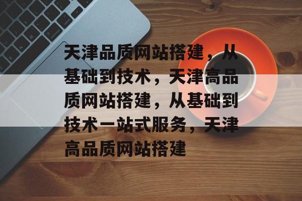 天津品质网站搭建，从基础到技术，天津高品质网站搭建，从基础到技术一站式服务，天津高品质网站搭建