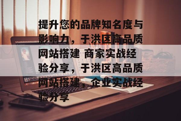 提升您的品牌知名度与影响力，于洪区高品质网站搭建 商家实战经验分享，于洪区高品质网站搭建，企业实战经验分享