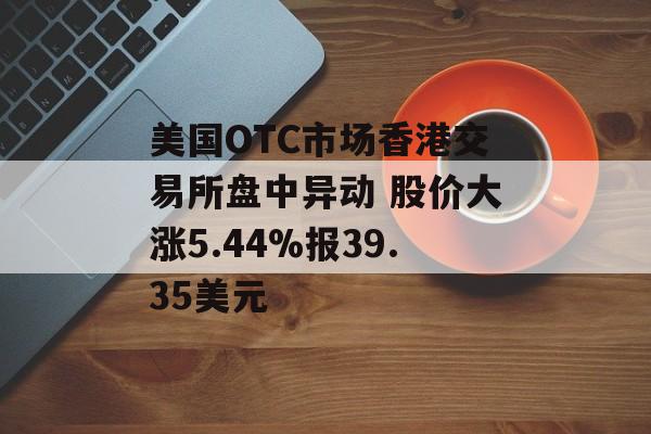 美国OTC市场香港交易所盘中异动 股价大涨5.44%报39.35美元