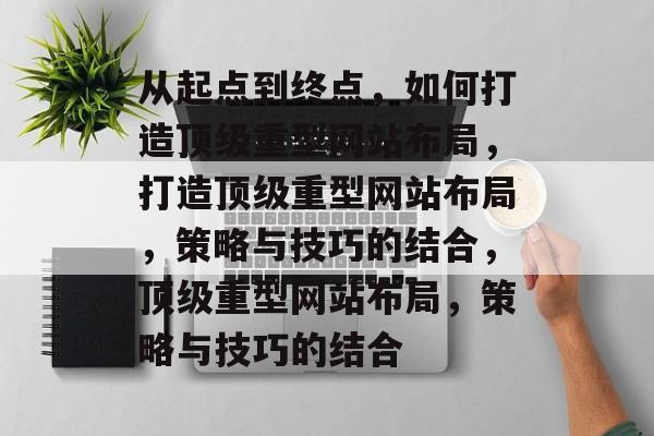 从起点到终点,如何打造顶级重型网站布局,打造顶级重型网站布局,策略与技巧的结合,顶级重型网站布局,策略与技巧的结合 从起点到终点,如何打造顶级重型网站布局,打造顶级重型网站布局,策略与技巧的结合,顶级重型网站布局,策略与技巧的结合