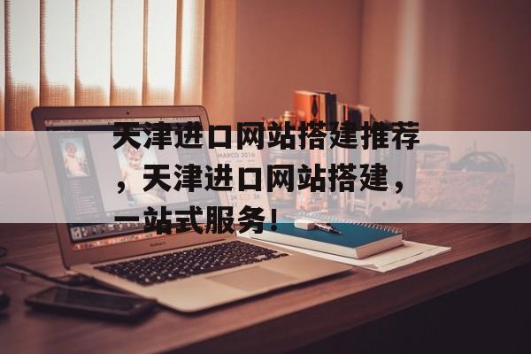 天津进口网站搭建推荐，天津进口网站搭建，一站式服务！