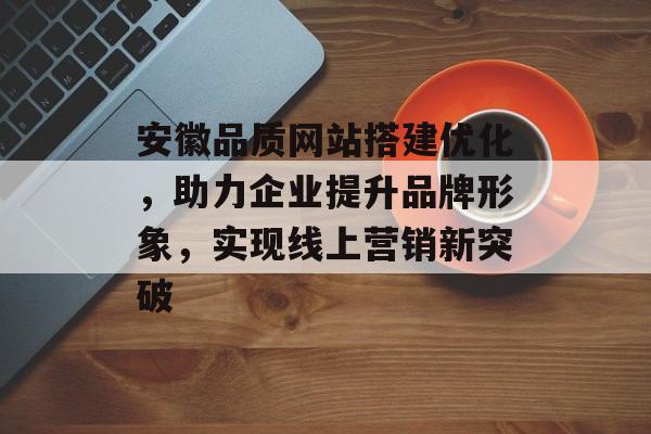 安徽品质网站搭建优化，助力企业提升品牌形象，实现线上营销新突破
