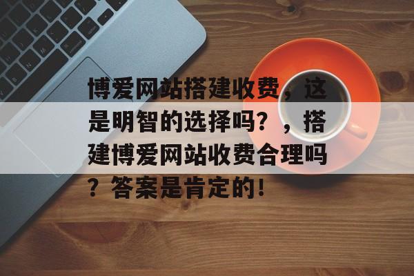 博爱网站搭建收费,这是明智的选择吗?,搭建博爱网站收费合理吗?答案是肯定的! 博爱网站搭建收费,这是明智的选择吗?,搭建博爱网站收费合理吗?答案是肯定的!