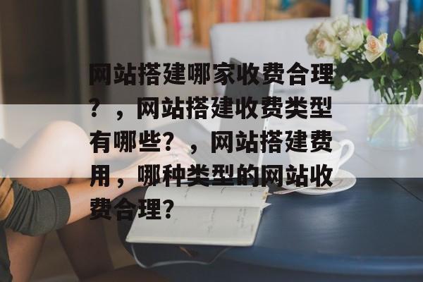 网站搭建哪家收费合理？，网站搭建收费类型有哪些？，网站搭建费用，哪种类型的网站收费合理？