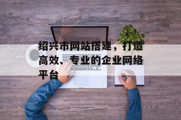 绍兴市网站搭建，打造高效、专业的企业网络平台