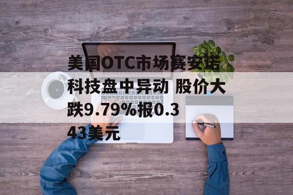 美国OTC市场赛安诺科技盘中异动 股价大跌9.79%报0.343美元 美国OTC市场赛安诺科技盘中异动 股价大跌9.79%报0.343美元