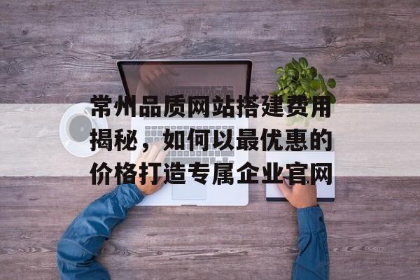 常州品质网站搭建费用揭秘,如何以最优惠的价格打造专属企业官网 常州品质网站搭建费用揭秘,如何以最优惠的价格打造专属企业官网