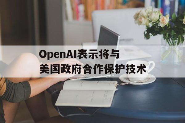 OpenAI表示将与美国政府合作保护技术 OpenAI表示将与美国政府合作保护技术