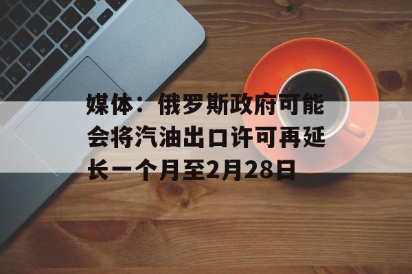 媒体：俄罗斯政府可能会将汽油出口许可再延长一个月至2月28日