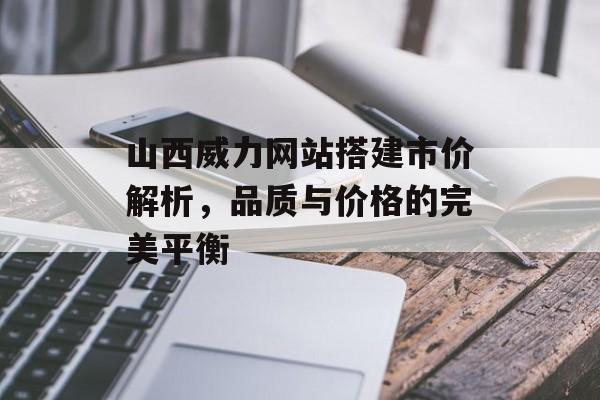 山西威力网站搭建市价解析，品质与价格的完美平衡