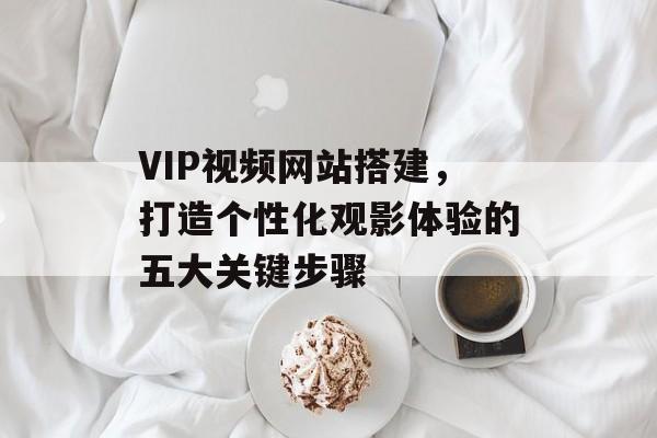 VIP视频网站搭建,打造个性化观影体验的五大关键步骤 VIP视频网站搭建,打造个性化观影体验的五大关键步骤