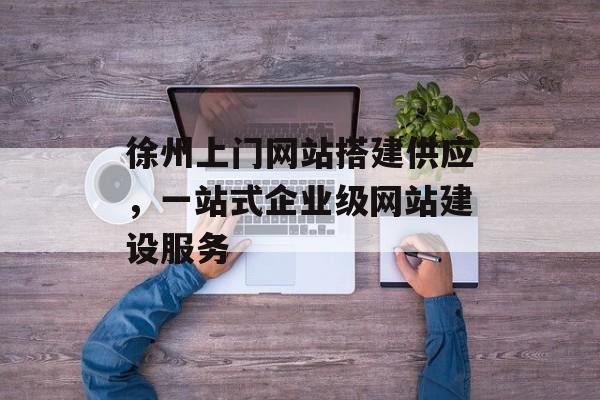 徐州上门网站搭建供应，一站式企业级网站建设服务