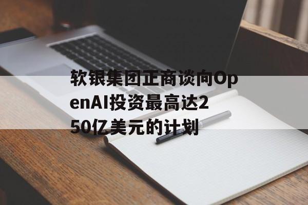 软银集团正商谈向OpenAI投资最高达250亿美元的计划 软银集团正商谈向OpenAI投资最高达250亿美元的计划