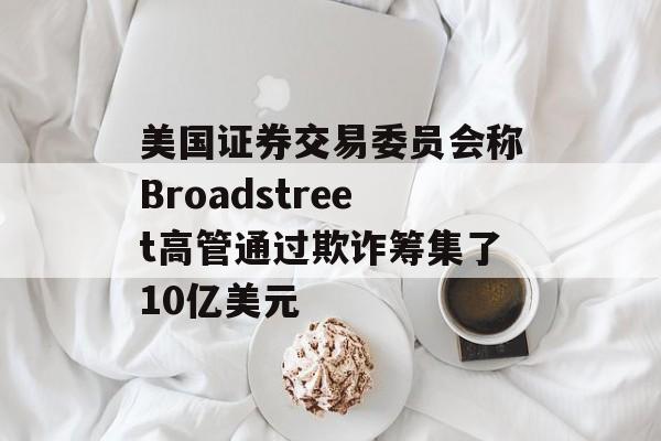 美国证券交易委员会称Broadstreet高管通过欺诈筹集了10亿美元