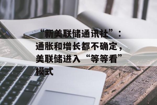 “新美联储通讯社”:通胀和增长都不确定,美联储进入“等等看”模式 “新美联储通讯社”:通胀和增长都不确定,美联储进入“等等看”模式