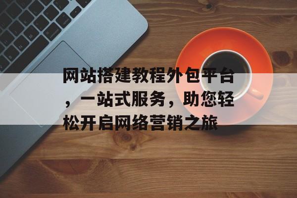 网站搭建教程外包平台，一站式服务，助您轻松开启网络营销之旅