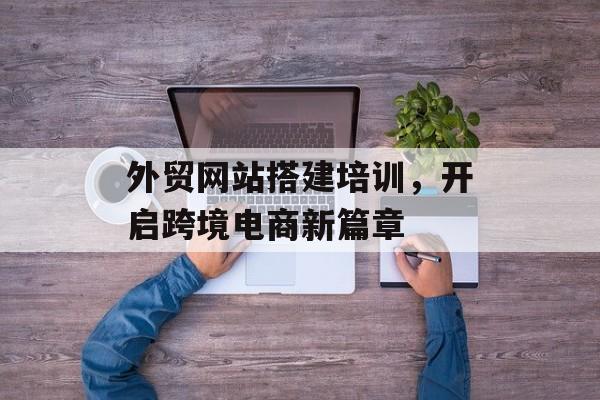 外贸网站搭建培训,开启跨境电商新篇章 外贸网站搭建培训,开启跨境电商新篇章