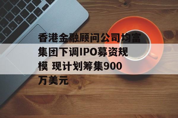 香港金融顾问公司均富集团下调IPO募资规模 现计划筹集900万美元