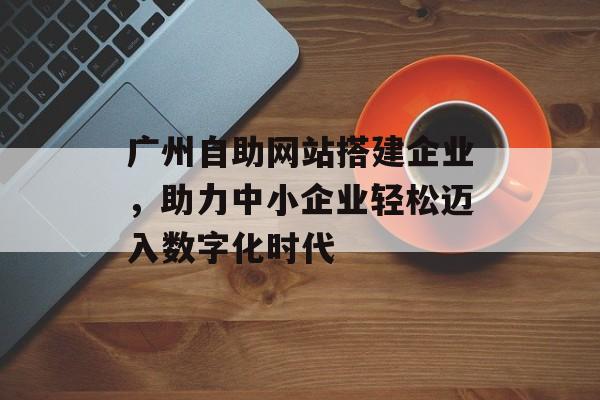 广州自助网站搭建企业,助力中小企业轻松迈入数字化时代 广州自助网站搭建企业,助力中小企业轻松迈入数字化时代