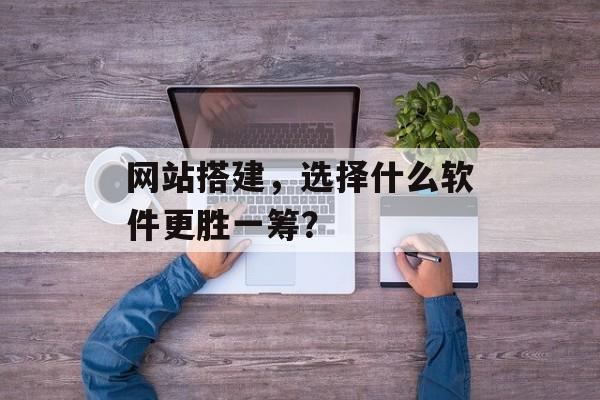 网站搭建，选择什么软件更胜一筹？