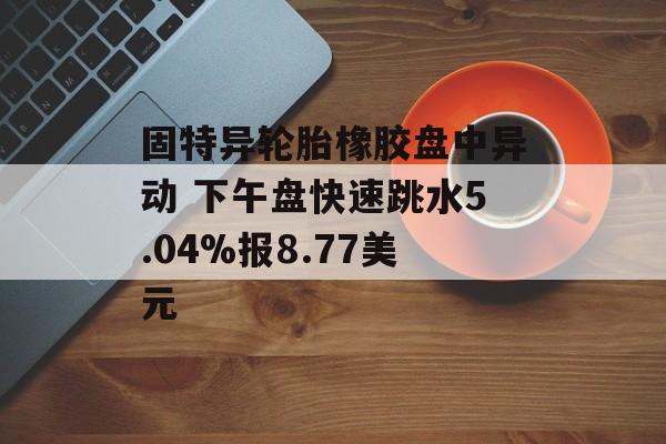 固特异轮胎橡胶盘中异动 下午盘快速跳水5.04%报8.77美元