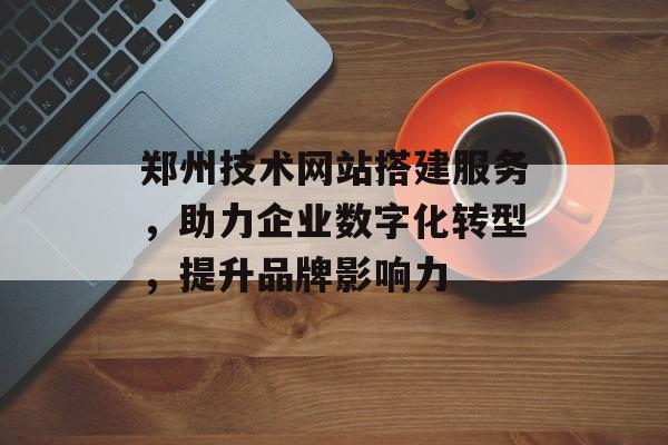 郑州技术网站搭建服务，助力企业数字化转型，提升品牌影响力