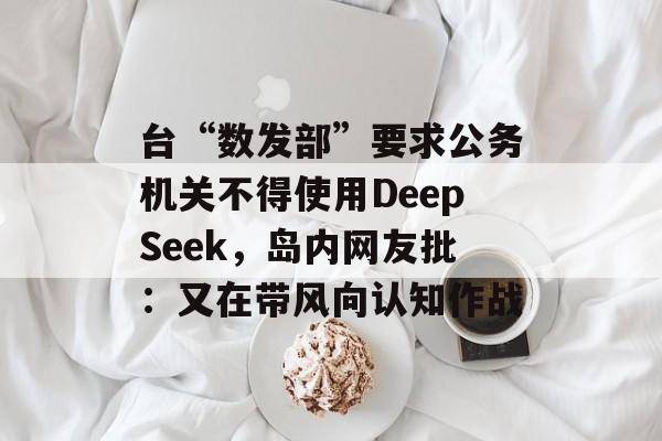 台“数发部”要求公务机关不得使用DeepSeek，岛内网友批：又在带风向认知作战