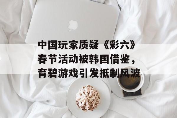 中国玩家质疑《彩六》春节活动被韩国借鉴，育碧游戏引发抵制风波