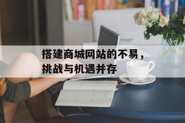 搭建商城网站的不易,挑战与机遇并存 搭建商城网站的不易,挑战与机遇并存