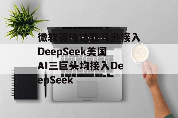 微软英伟达亚马逊接入DeepSeek美国AI三巨头均接入DeepSeek