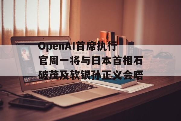 OpenAI首席执行官周一将与日本首相石破茂及软银孙正义会晤