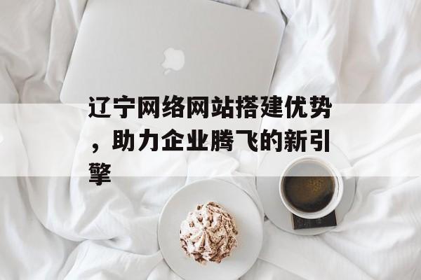 辽宁网络网站搭建优势，助力企业腾飞的新引擎
