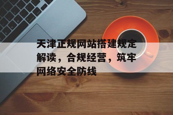 天津正规网站搭建规定解读，合规经营，筑牢网络安全防线
