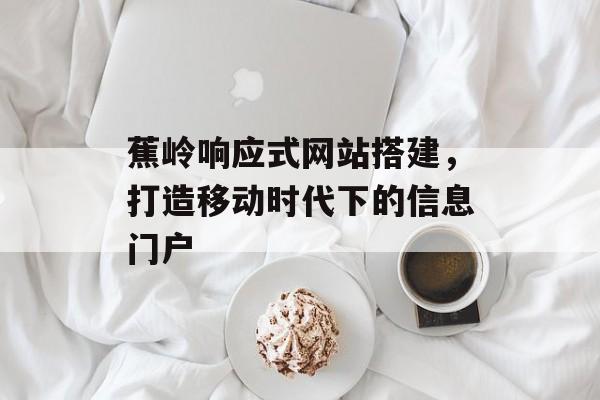 蕉岭响应式网站搭建，打造移动时代下的信息门户