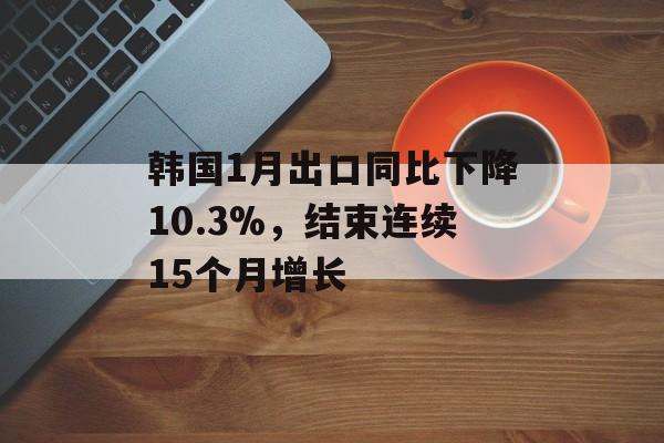 韩国1月出口同比下降10.3%,结束连续15个月增长 韩国1月出口同比下降10.3%,结束连续15个月增长