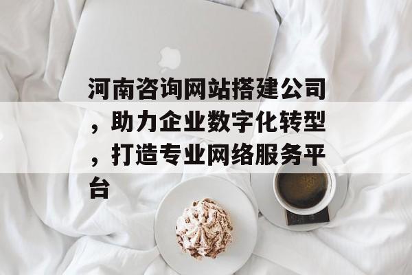 河南咨询网站搭建公司，助力企业数字化转型，打造专业网络服务平台