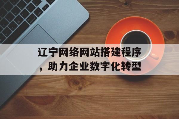 辽宁网络网站搭建程序,助力企业数字化转型 辽宁网络网站搭建程序,助力企业数字化转型