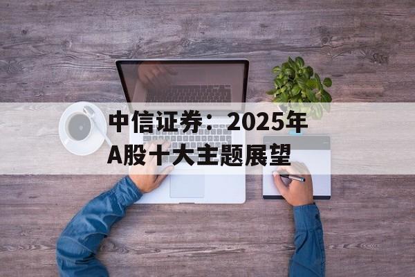 中信证券：2025年A股十大主题展望