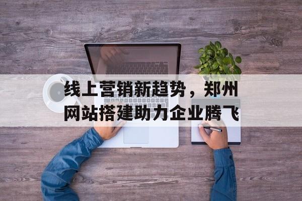 线上营销新趋势，郑州网站搭建助力企业腾飞