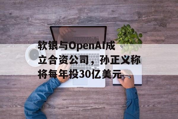 软银与OpenAI成立合资公司,孙正义称将每年投30亿美元 软银与OpenAI成立合资公司,孙正义称将每年投30亿美元