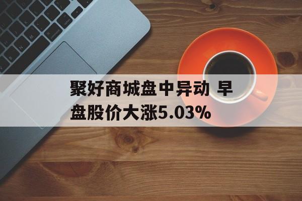 聚好商城盘中异动 早盘股价大涨5.03%