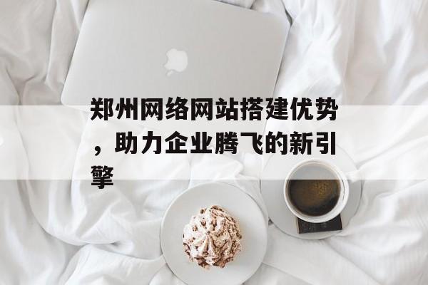 郑州网络网站搭建优势,助力企业腾飞的新引擎 郑州网络网站搭建优势,助力企业腾飞的新引擎