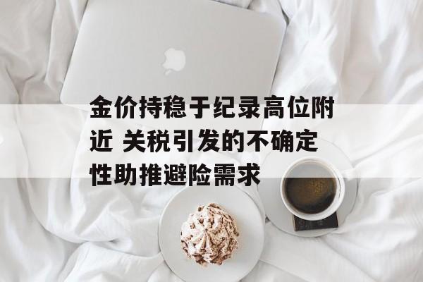 金价持稳于纪录高位附近 关税引发的不确定性助推避险需求