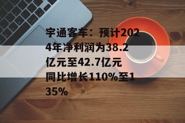宇通客车:预计2024年净利润为38.2亿元至42.7亿元 同比增长110%至135% 宇通客车:预计2024年净利润为38.2亿元至42.7亿元 同比增长110%至135%