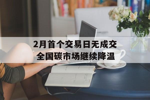 2月首个交易日无成交 全国碳市场继续降温 2月首个交易日无成交 全国碳市场继续降温