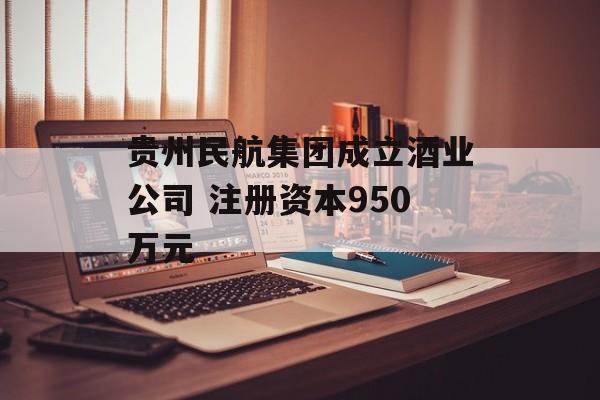 贵州民航集团成立酒业公司 注册资本950万元