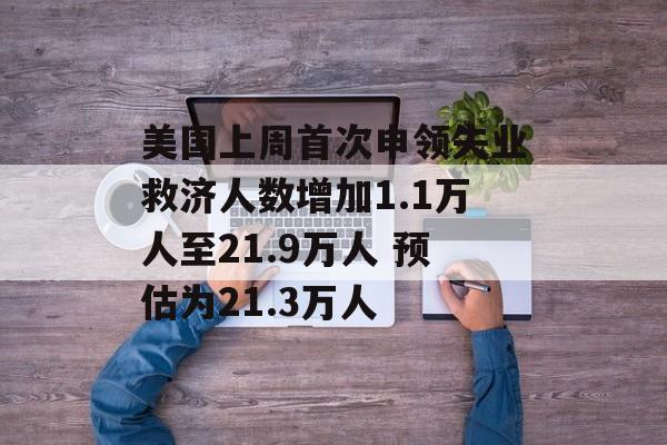 美国上周首次申领失业救济人数增加1.1万人至21.9万人 预估为21.3万人 美国上周首次申领失业救济人数增加1.1万人至21.9万人 预估为21.3万人